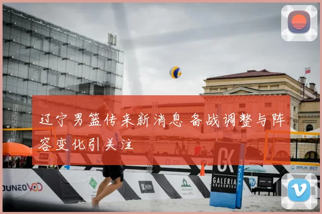 辽宁男篮传来新消息 备战调整与阵容变化引关注