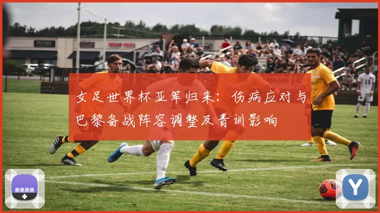女足世界杯亚军归来：伤病应对与巴黎备战阵容调整及青训影响