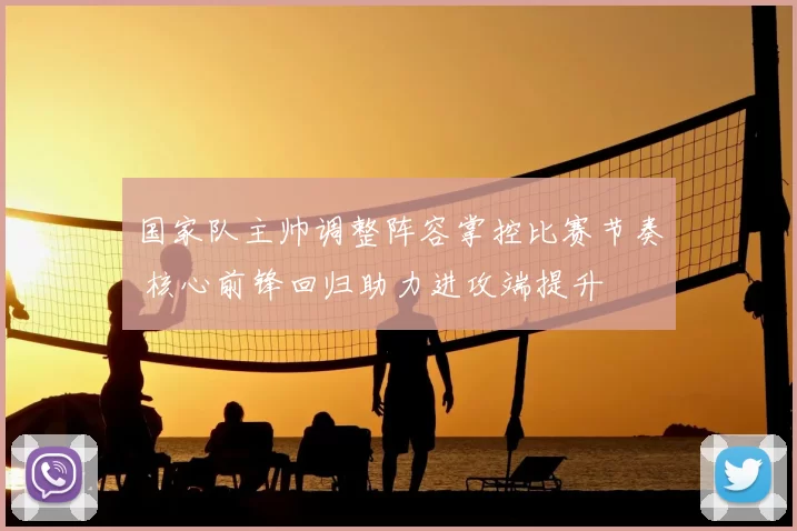 国家队主帅调整阵容掌控比赛节奏 核心前锋回归助力进攻端提升