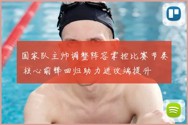 国家队主帅调整阵容掌控比赛节奏 核心前锋回归助力进攻端提升