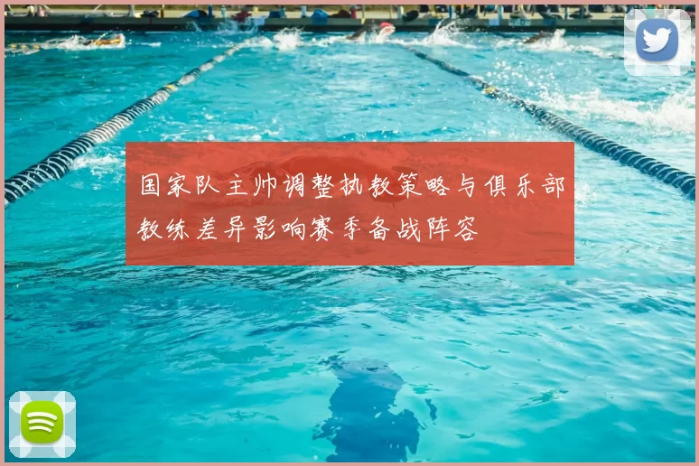 国家队主帅调整执教策略与俱乐部教练差异影响赛季备战阵容