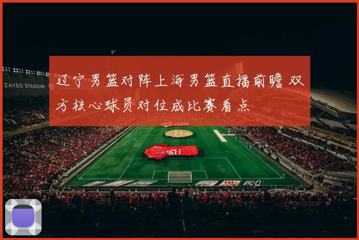 辽宁男篮对阵上海男篮直播前瞻 双方核心球员对位成比赛看点