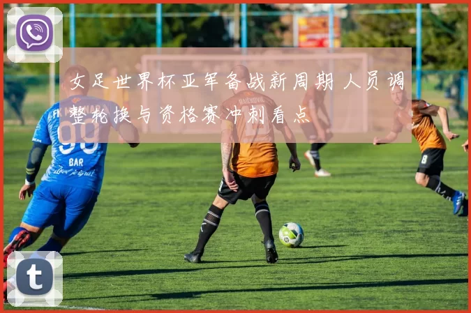 女足世界杯亚军备战新周期 人员调整轮换与资格赛冲刺看点