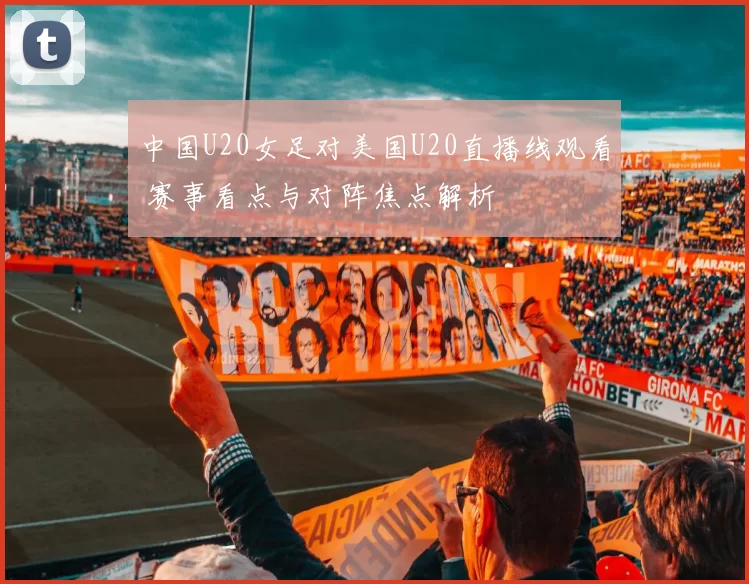 中国U20女足对美国U20直播线观看 赛事看点与对阵焦点解析