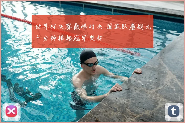 世界杯决赛巅峰对决 国家队鏖战九十分钟捧起冠军奖杯