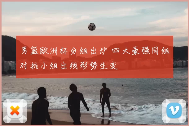 男篮欧洲杯分组出炉 四大豪强同组对抗小组出线形势生变