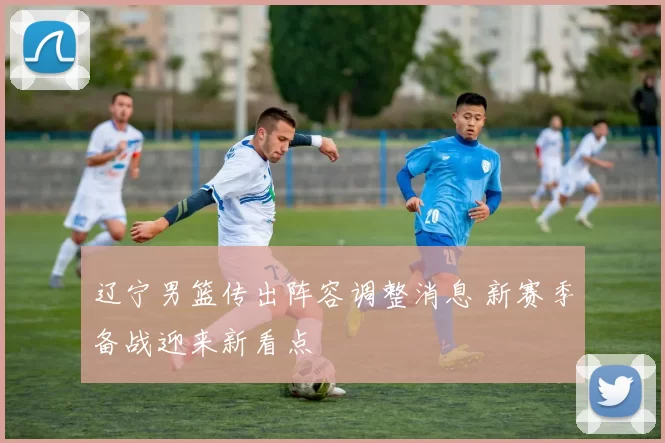 辽宁男篮传出阵容调整消息 新赛季备战迎来新看点