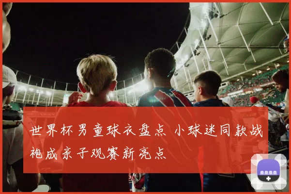 世界杯男童球衣盘点 小球迷同款战袍成亲子观赛新亮点