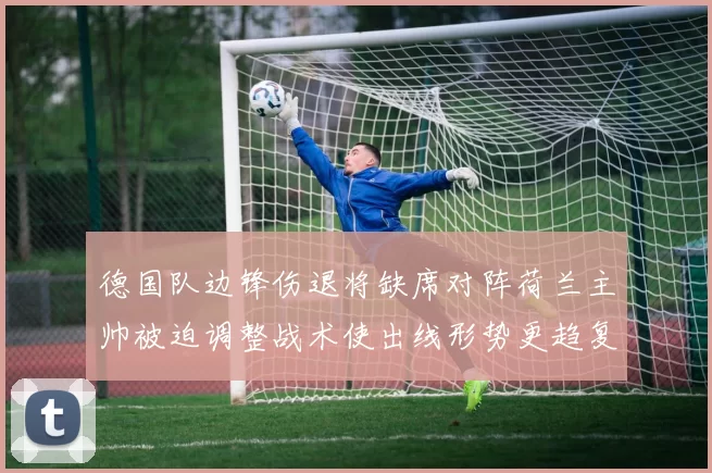 德国队边锋伤退将缺席对阵荷兰主帅被迫调整战术使出线形势更趋复杂