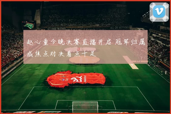 赵心童今晚决赛直播开启 冠军归属成焦点对决看点十足
