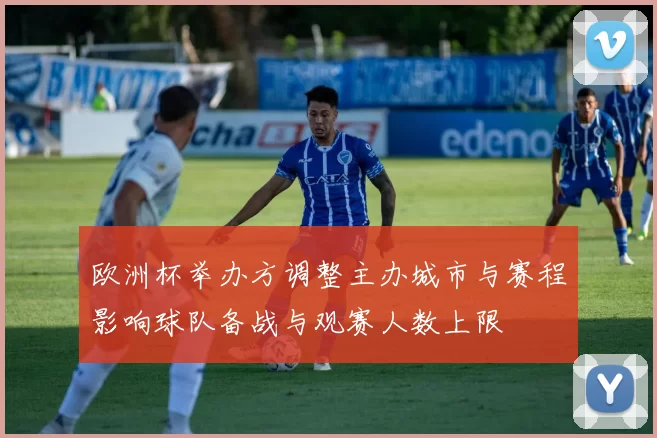 欧洲杯举办方调整主办城市与赛程影响球队备战与观赛人数上限