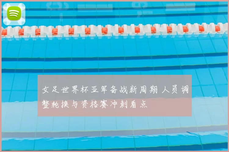 女足世界杯亚军备战新周期 人员调整轮换与资格赛冲刺看点