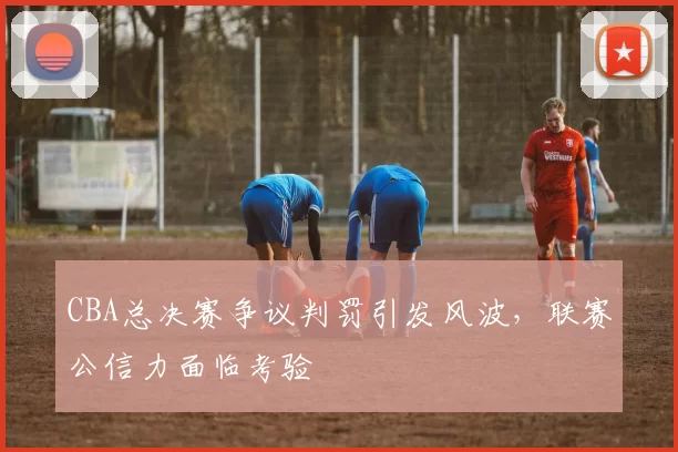 CBA总决赛争议判罚引发风波，联赛公信力面临考验