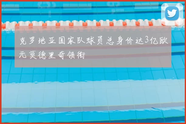 克罗地亚国家队球员总身价达3亿欧元莫德里奇领衔