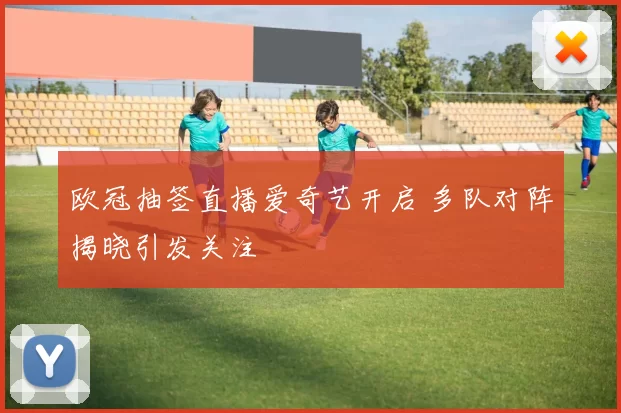 欧冠抽签直播爱奇艺开启 多队对阵揭晓引发关注