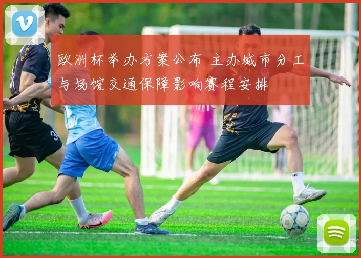 欧洲杯举办方案公布 主办城市分工与场馆交通保障影响赛程安排