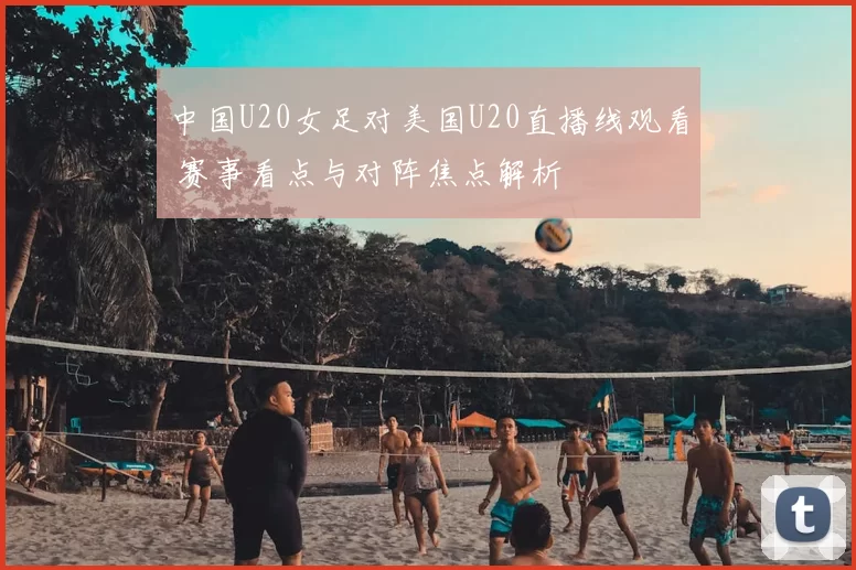 中国U20女足对美国U20直播线观看 赛事看点与对阵焦点解析