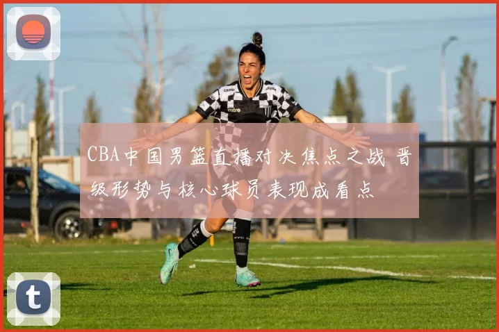 CBA中国男篮直播对决焦点之战 晋级形势与核心球员表现成看点