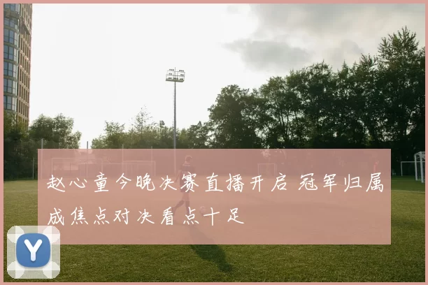 赵心童今晚决赛直播开启 冠军归属成焦点对决看点十足