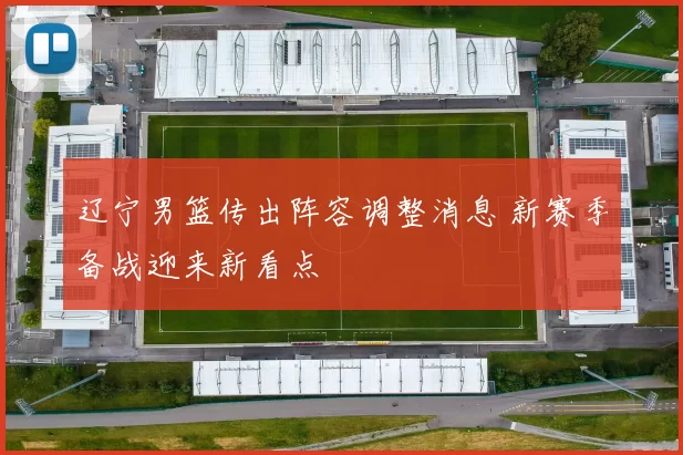 辽宁男篮传出阵容调整消息 新赛季备战迎来新看点