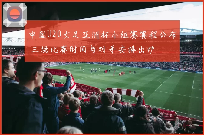 中国U20女足亚洲杯小组赛赛程公布 三场比赛时间与对手安排出炉