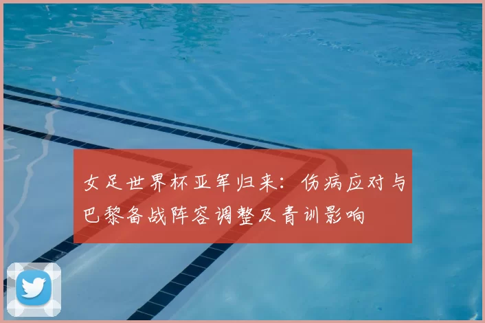 女足世界杯亚军归来:伤病应对与巴黎备战阵容调整及青训影响