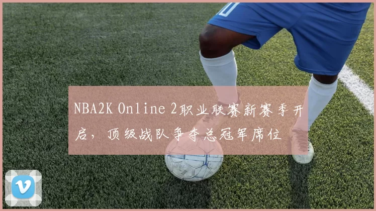 NBA2K Online 2职业联赛新赛季开启，顶级战队争夺总冠军席位