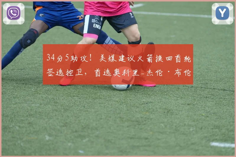 34分5助攻！美媒建议火箭换回首轮签选控卫，首选奥科里_杰伦·布伦森_阿德尔曼_身高