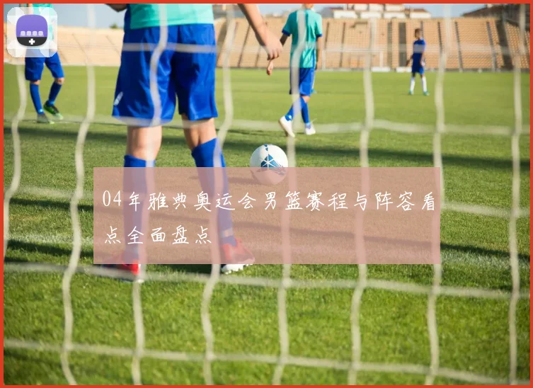 04年雅典奥运会男篮赛程与阵容看点全面盘点