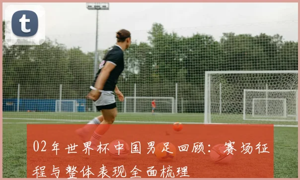 02年世界杯中国男足回顾：赛场征程与整体表现全面梳理