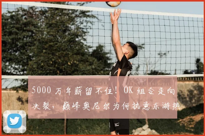5000 万年薪留不住！OK 组合走向决裂，巅峰奥尼尔为何执意东游热火