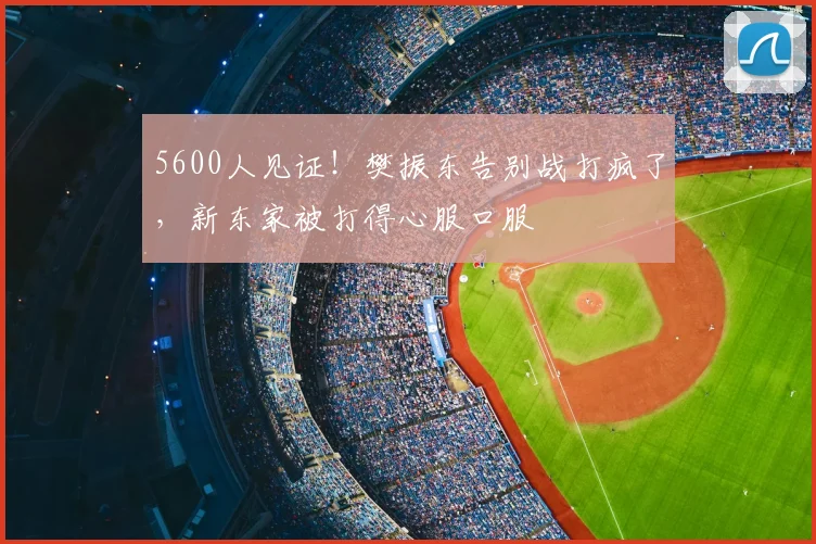 5600人见证！樊振东告别战打疯了，新东家被打得心服口服