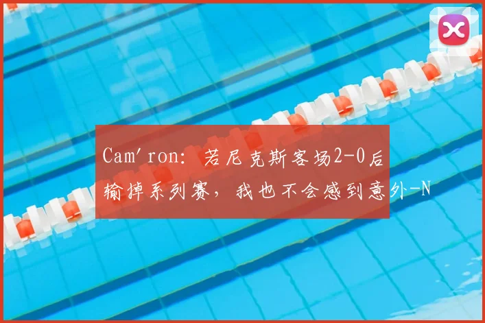 Cam'ron：若尼克斯客场2-0后输掉系列赛，我也不会感到意外-NBA新闻