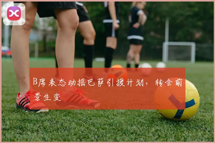B席表态动摇巴萨引援计划，转会前景生变